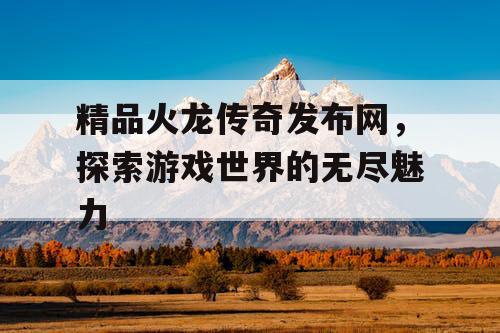 精品火龙传奇发布网,探索游戏世界的无尽魅力 精品火龙传奇发布网,探索游戏世界的无尽魅力