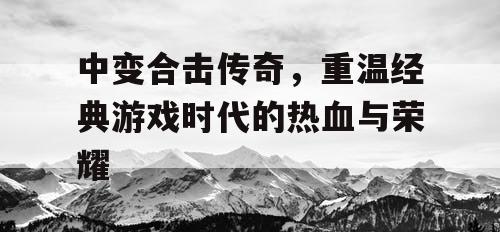 中变合击传奇,重温经典游戏时代的热血与荣耀 中变合击传奇,重温经典游戏时代的热血与荣耀
