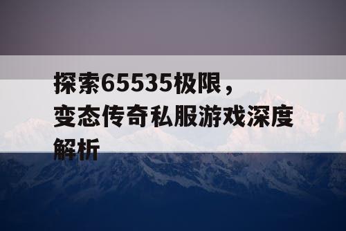 探索65535极限,变态传奇私服游戏深度解析 探索65535极限,变态传奇私服游戏深度解析