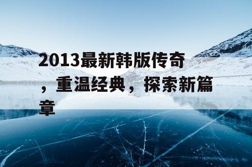 2013最新韩版传奇，重温经典，探索新篇章