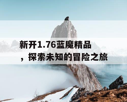 新开1.76蓝魔精品,探索未知的冒险之旅 新开1.76蓝魔精品,探索未知的冒险之旅