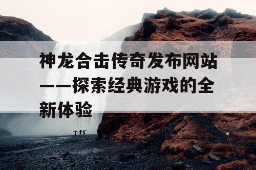 神龙合击传奇发布网站——探索经典游戏的全新体验