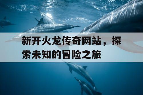 新开火龙传奇网站,探索未知的冒险之旅 新开火龙传奇网站,探索未知的冒险之旅