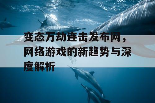 变态万劫连击发布网，网络游戏的新趋势与深度解析