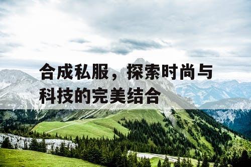 合成私服，探索时尚与科技的完美结合