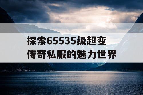 探索65535级超变传奇私服的魅力世界 探索65535级超变传奇私服的魅力世界