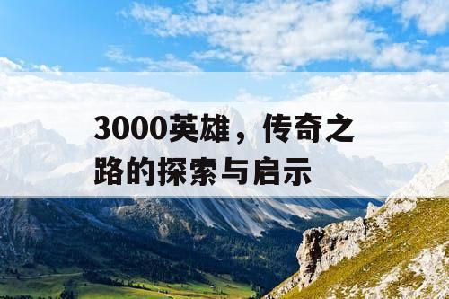 3000英雄,传奇之路的探索与启示 3000英雄,传奇之路的探索与启示