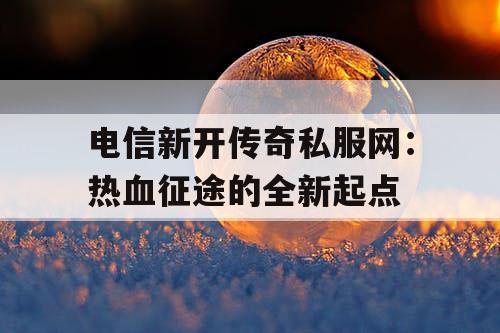 电信新开传奇私服网:热血征途的全新起点 电信新开传奇私服网:热血征途的全新起点
