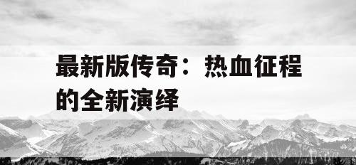 最新版传奇:热血征程的全新演绎 最新版传奇:热血征程的全新演绎