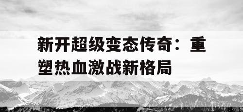 新开超级变态传奇:重塑热血激战新格局 新开超级变态传奇:重塑热血激战新格局