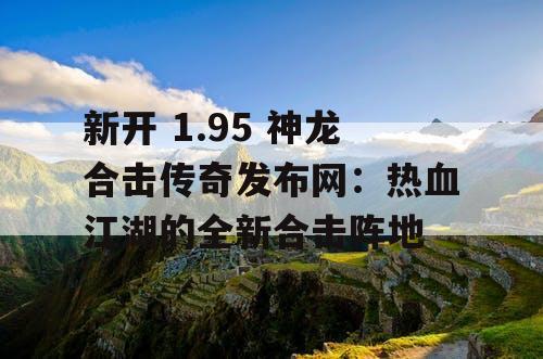 新开 1.95 神龙合击传奇发布网:热血江湖的全新合击阵地 新开 1.95 神龙合击传奇发布网:热血江湖的全新合击阵地