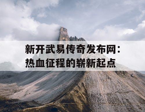 新开武易传奇发布网:热血征程的崭新起点 新开武易传奇发布网:热血征程的崭新起点