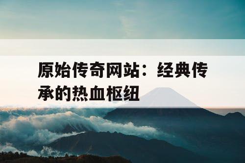 原始传奇网站：经典传承的热血枢纽