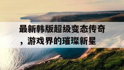 最新韩版超级变态传奇，游戏界的璀璨新星