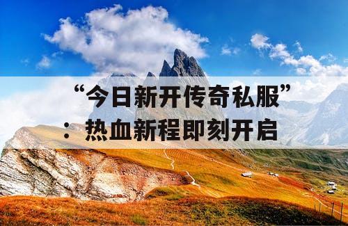 “今日新开传奇私服”:热血新程即刻开启 “今日新开传奇私服”:热血新程即刻开启