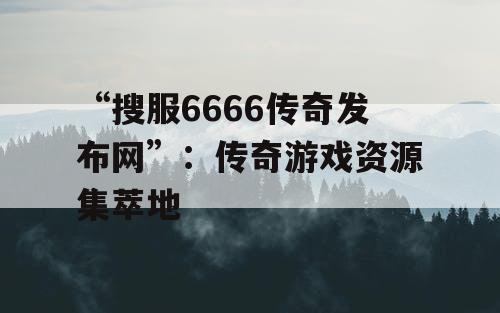 “搜服6666传奇发布网”：传奇游戏资源集萃地