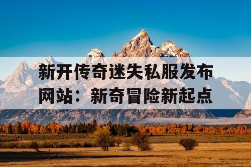 新开传奇迷失私服发布网站:新奇冒险新起点 新开传奇迷失私服发布网站:新奇冒险新起点