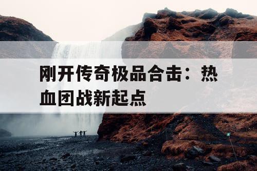 刚开传奇极品合击:热血团战新起点 刚开传奇极品合击:热血团战新起点