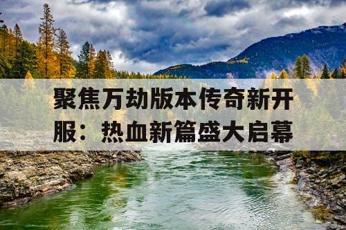 聚焦万劫版本传奇新开服：热血新篇盛大启幕