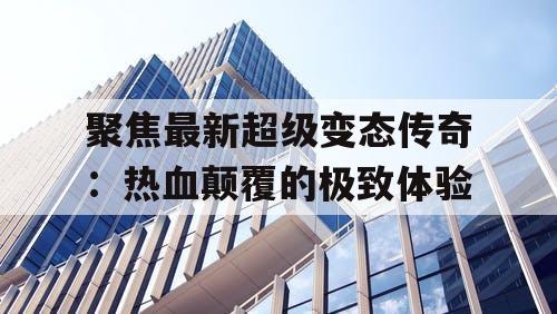 聚焦最新超级变态传奇:热血颠覆的极致体验 聚焦最新超级变态传奇:热血颠覆的极致体验