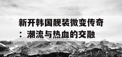 新开韩国靓装微变传奇:潮流与热血的交融 新开韩国靓装微变传奇:潮流与热血的交融