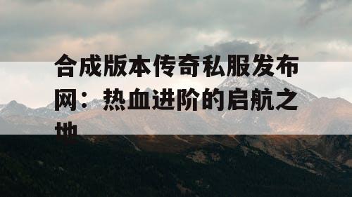 合成版本传奇私服发布网：热血进阶的启航之地