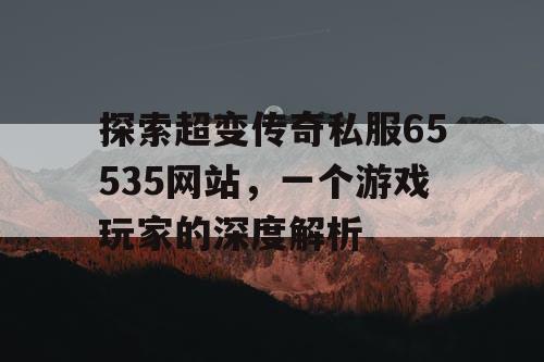 探索超变传奇私服65535网站，一个游戏玩家的深度解析