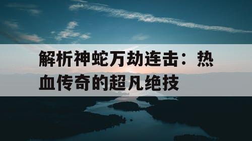 解析神蛇万劫连击：热血传奇的超凡绝技