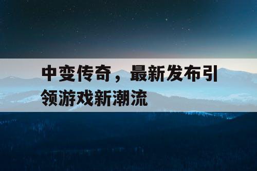 中变传奇，最新发布引领游戏新潮流