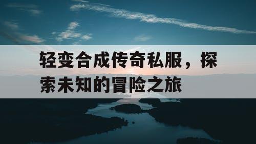 轻变合成传奇私服，探索未知的冒险之旅