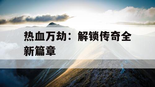 热血万劫:解锁传奇全新篇章 热血万劫:解锁传奇全新篇章