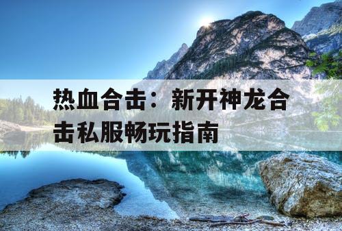 热血合击：新开神龙合击私服畅玩指南