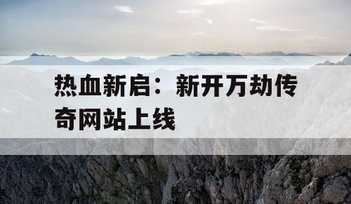 热血新启：新开万劫传奇网站上线