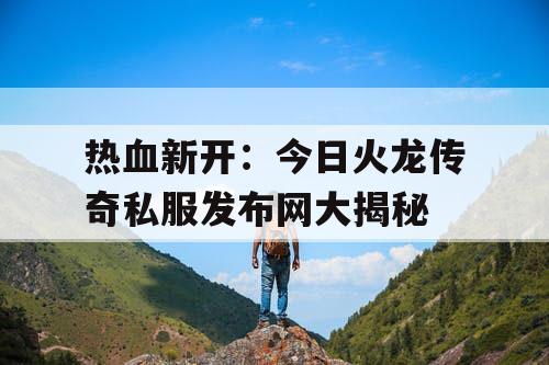 热血新开：今日火龙传奇私服发布网大揭秘
