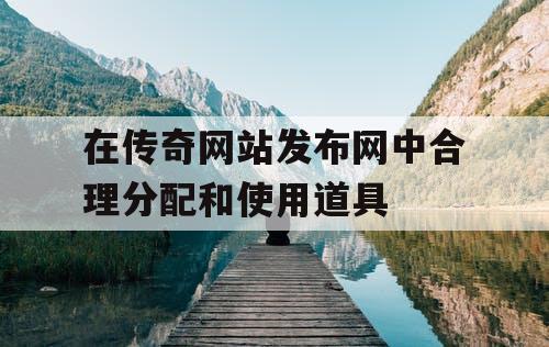 在传奇网站发布网中合理分配和使用道具